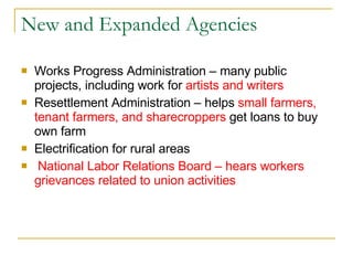 New and Expanded Agencies Works Progress Administration – many public projects, including work for  artists and writers Resettlement Administration – helps  small farmers, tenant farmers, and sharecroppers  get loans to buy own farm Electrification for rural areas National Labor Relations Board – hears workers grievances related to union activities 