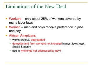 Limitations of the New Deal Workers  – only about 25% of workers covered by many labor laws Women  – men and boys receive preference in jobs and pay African Americans   works projects  segregated domestic and farm workers not included  in most laws, esp. Social Security rise in  lynchings not addressed by gov’t 