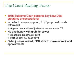 The Court Packing Fiasco 1935 Supreme Court declares key New Deal programs unconstitutional In order to ensure support, FDR proposed court-reform bill Appoint one additional justice for each one over 70 No one happy with grab for power 3 separate branches of gov’t Political play not good gov’t Older justices retired, FDR able to make more liberal appointments 
