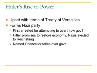 Hitler’s Rise to Power Upset with terms of Treaty of Versailles Forms Nazi party First arrested for attempting to overthrow gov’t Hitler promises to restore economy, Nazis elected to Reichstaag Named Chancellor takes over gov’t 