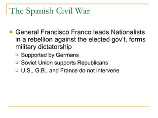 The Spanish Civil War General Francisco Franco leads Nationalists in a rebellion against the elected gov’t, forms military dictatorship Supported by Germans Soviet Union supports Republicans U.S., G.B., and France do not intervene 