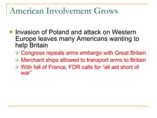 American Involvement Grows Invasion of Poland and attack on Western Europe leaves many Americans wanting to help Britain Congress repeals arms embargo with Great Britain Merchant ships allowed to transport arms to Britain With fall of France, FDR calls for “all aid short of war” 