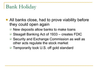 Bank Holiday All banks close, had to prove viability before they could open again New deposits allow banks to make loans Steagall Banking Act of 1933 – creates FDIC Security and Exchange Commission as well as other acts regulate the stock market Temporarily took U.S. off gold standard 