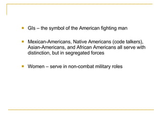 GIs – the symbol of the American fighting man Mexican-Americans, Native Americans (code talkers), Asian-Americans, and African Americans all serve with distinction, but in segregated forces Women – serve in non-combat military roles  