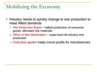 Mobilizing the Economy Industry needs to quickly change to war production to meet Allied demands War Production Board  – halted production of consumer goods, allocated raw materials Office of War Mobilization  – supervised all industry and production Cost-plus system  helps insure profits for manufacturers 
