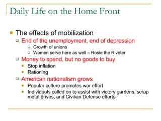 Daily Life on the Home Front The effects of mobilization End of the unemployment, end of depression Growth of unions  Women serve here as well – Rosie the Riveter Money to spend, but no goods to buy Stop inflation Rationing  American nationalism grows   Popular culture promotes war effort Individuals called on to assist with victory gardens, scrap metal drives, and Civilian Defense efforts 