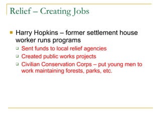 Relief – Creating Jobs Harry Hopkins – former settlement house worker runs programs Sent funds to local relief agencies Created public works projects Civilian Conservation Corps – put young men to work maintaining forests, parks, etc. 