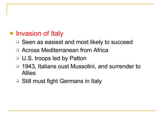 Invasion of Italy Seen as easiest and most likely to succeed Across Mediterranean from Africa U.S. troops led by Patton 1943, Italians oust Mussolini, and surrender to Allies Still must fight Germans in Italy 