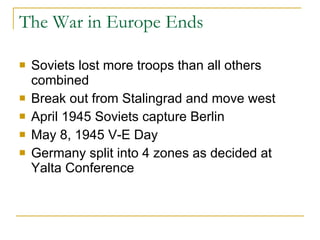 The War in Europe Ends Soviets lost more troops than all others combined Break out from Stalingrad and move west  April 1945 Soviets capture Berlin May 8, 1945 V-E Day Germany split into 4 zones as decided at Yalta Conference 