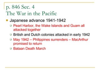 p. 846 Sec. 4  The War in the Pacific Japanese advance 1941-1942 Pearl Harbor, the Wake Islands and Guam all attacked together British and Dutch colonies attacked in early 1942 May 1942 – Philippines surrenders – MacArthur promised to return Bataan Death March  
