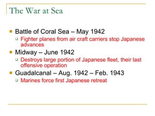 The War at Sea Battle of Coral Sea – May 1942 Fighter planes from air craft carriers stop Japanese advances Midway – June 1942 Destroys large portion of Japanese fleet, their last offensive operation  Guadalcanal – Aug. 1942 – Feb. 1943 Marines force first Japanese retreat 