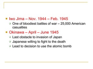 Iwo Jima – Nov. 1944 – Feb. 1945 One of bloodiest battles of war – 25,000 American casualties Okinawa – April – June 1945 Last obstacle to invasion of Japan Japanese willing to fight to the death Lead to decision to use the atomic bomb 