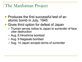 The Manhattan Project Produces the first successful test of an atomic bomb in July, 1945 Gives third option for defeat of Japan Truman serves notice to Japan to surrender of face utter destruction Aug. 6 Hiroshima bombed Aug. 9 Nagasaki bombed Aug. 14 Japan accepts terms of surrender 