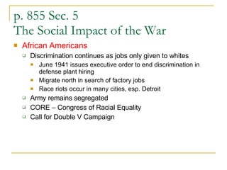 p. 855 Sec. 5 The Social Impact of the War African Americans Discrimination continues as jobs only given to whites June 1941 issues executive order to end discrimination in defense plant hiring Migrate north in search of factory jobs Race riots occur in many cities, esp. Detroit Army remains segregated  CORE – Congress of Racial Equality Call for Double V Campaign 