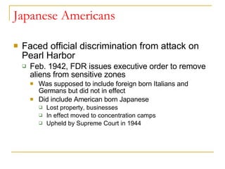 Japanese Americans Faced official discrimination from attack on Pearl Harbor Feb. 1942, FDR issues executive order to remove aliens from sensitive zones Was supposed to include foreign born Italians and Germans but did not in effect Did include American born Japanese Lost property, businesses In effect moved to concentration camps Upheld by Supreme Court in 1944 