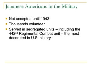 Japanese Americans in the Military Not accepted until 1943 Thousands volunteer Served in segregated units – including the 442 nd  Regimental Combat unit – the most decorated in U.S. history 