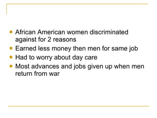 African American women discriminated against for 2 reasons Earned less money then men for same job Had to worry about day care Most advances and jobs given up when men return from war 