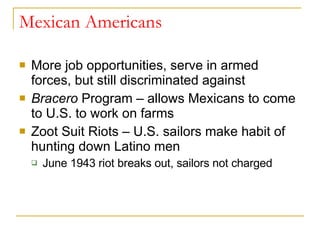 Mexican Americans More job opportunities, serve in armed forces, but still discriminated against Bracero  Program – allows Mexicans to come to U.S. to work on farms Zoot Suit Riots – U.S. sailors make habit of hunting down Latino men  June 1943 riot breaks out, sailors not charged 