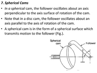 7. Spherical Cams
• In a spherical cam, the follower oscillates about an axis
perpendicular to the axis surface of rotation of the cam.
• Note that in a disc cam, the follower oscillates about an
axis parallel to the axis of rotation of the cam.
• A spherical cam is in the form of a spherical surface which
transmits motion to the follower (Fig.).

 