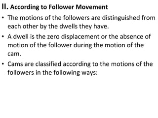 II. According to Follower Movement
• The motions of the followers are distinguished from
each other by the dwells they have.
• A dwell is the zero displacement or the absence of
motion of the follower during the motion of the
cam.
• Cams are classified according to the motions of the
followers in the following ways:

 