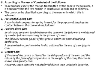 III. According to Manner of Constraint of the Follower
• To reproduce exactly the motion transmitted by the cam to the follower, it
is necessary that the two remain in touch at all speeds and at all times.
• The cams can be classified according to the manner in which this is
achieved.
1. Pre-loaded Spring Cam
A pre-loaded compression spring is used for the purpose of keeping the
contact between the cam and the follower.
2. Positive-drive Cam
In this type, constant touch between the cam and the follower is maintained
by a roller follower operating in the groove of a cam.
The follower cannot go out of this groove under the normal working
operations.
A constrained or positive drive is also obtained by the use of a conjugate
cam
3. Gravity Cam
If the rise of the cam is achieved by the rising surface of the cam and the
return by the force of gravity or due to the weight of the cam, the cam is
known as a gravity cam.
However, these cams are not preferred due to their uncertain behavior.

 