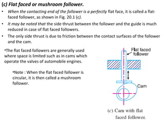 (c) Flat faced or mushroom follower.
•
•
•

When the contacting end of the follower is a perfectly flat face, it is called a flatfaced follower, as shown in Fig. 20.1 (c).
It may be noted that the side thrust between the follower and the guide is much
reduced in case of flat faced followers.
The only side thrust is due to friction between the contact surfaces of the follower
and the cam.
•The flat faced followers are generally used
where space is limited such as in cams which
operate the valves of automobile engines.
•Note : When the flat faced follower is
circular, it is then called a mushroom
follower.

 