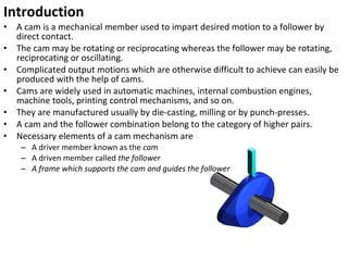 Introduction
•
•
•
•
•
•
•

A cam is a mechanical member used to impart desired motion to a follower by
direct contact.
The cam may be rotating or reciprocating whereas the follower may be rotating,
reciprocating or oscillating.
Complicated output motions which are otherwise difficult to achieve can easily be
produced with the help of cams.
Cams are widely used in automatic machines, internal combustion engines,
machine tools, printing control mechanisms, and so on.
They are manufactured usually by die-casting, milling or by punch-presses.
A cam and the follower combination belong to the category of higher pairs.
Necessary elements of a cam mechanism are
– A driver member known as the cam
– A driven member called the follower
– A frame which supports the cam and guides the follower

 