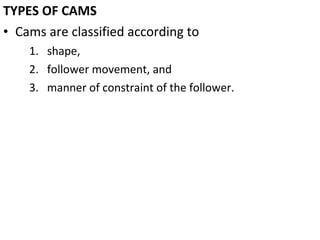 TYPES OF CAMS
• Cams are classified according to
1. shape,
2. follower movement, and
3. manner of constraint of the follower.

 