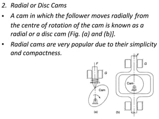 2. Radial or Disc Cams
• A cam in which the follower moves radially from
the centre of rotation of the cam is known as a
radial or a disc cam (Fig. (a) and (b)].
• Radial cams are very popular due to their simplicity
and compactness.

 