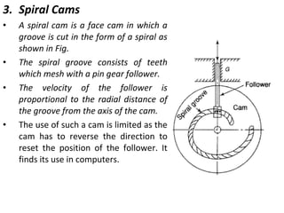 3. Spiral Cams
•

•
•

•

A spiral cam is a face cam in which a
groove is cut in the form of a spiral as
shown in Fig.
The spiral groove consists of teeth
which mesh with a pin gear follower.
The velocity of the follower is
proportional to the radial distance of
the groove from the axis of the cam.
The use of such a cam is limited as the
cam has to reverse the direction to
reset the position of the follower. It
finds its use in computers.

 