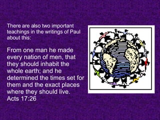 There are also two important teachings in the writings of Paul about this: From one man he made every nation of men, that they should inhabit the whole earth; and he determined the times set for them and the exact places where they should live. Acts 17:26  