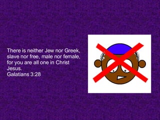 There is neither Jew nor Greek, slave nor free, male nor female, for you are all one in Christ Jesus. Galatians 3:28  