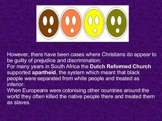However, there have been cases where Christians do appear to be guilty of prejudice and discrimination: For many years in South Africa the  Dutch Reformed Church  supported  apartheid , the system which meant that black people were separated from white people and treated as inferior.  When Europeans were colonising other countries around the world they often killed the native people there and treated them as slaves.  