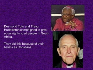 Desmond Tutu and Trevor Huddleston campaigned to give equal rights to all people in South Africa.  They did this because of their beliefs as Christians. 