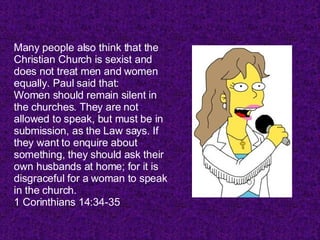 Many people also think that the Christian Church is sexist and does not treat men and women equally. Paul said that: Women should remain silent in the churches. They are not allowed to speak, but must be in submission, as the Law says. If they want to enquire about something, they should ask their own husbands at home; for it is disgraceful for a woman to speak in the church. 1 Corinthians 14:34-35  