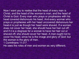 Now I want you to realise that the head of every man is Christ, and the head of the woman is man, and the head of Christ is God. Every man who prays or prophesies with his head covered dishonours his head. And every woman who prays or prophesies with her head uncovered dishonours her head-it is just as though her head were shaved. If a woman does not cover her head, she should have her hair cut off; and if it is a disgrace for a woman to have her hair cut or shaved off, she should cover her head. A man ought not to cover his head, since he is the image and glory of God; but the woman is the glory of man. 1 Corinthians 11:3-7 . He sees the roles of men and women as very different. 