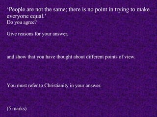 ‘ People are not the same; there is no point in trying to make everyone equal.’ Do you agree? Give reasons for your answer, and show that you have thought about different points of view. You must refer to Christianity in your answer. (5 marks) 