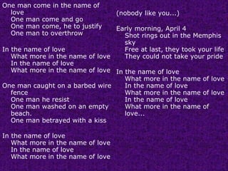 One man come in the name of love One man come and go One man come, he to justify One man to overthrow In the name of love What more in the name of love In the name of love What more in the name of love One man caught on a barbed wire fence One man he resist One man washed on an empty beach. One man betrayed with a kiss In the name of love What more in the name of love In the name of love What more in the name of love (nobody like you...) Early morning, April 4 Shot rings out in the Memphis sky Free at last, they took your life They could not take your pride In the name of love What more in the name of love In the name of love What more in the name of love In the name of love What more in the name of love... 