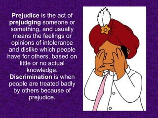 Prejudice  is the act of  prejudging  someone or something, and usually means the feelings or opinions of intolerance and dislike which people have for others, based on little or no actual knowledge.  Discrimination  is when people are treated badly by others because of prejudice. 