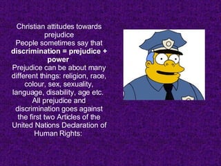 Christian attitudes towards prejudice People sometimes say that  discrimination = prejudice + power   Prejudice can be about many different things: religion, race, colour, sex, sexuality, language, disability, age etc.  All prejudice and discrimination goes against the first two Articles of the United Nations Declaration of Human Rights:  