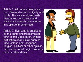 Article 1. All human beings are born free and equal in dignity and rights. They are endowed with reason and conscience and should act towards one another in a spirit of brotherhood.  Article 2. Everyone is entitled to all the rights and freedoms set forth in this Declaration, without distinction of any kind, such as race, colour, sex, language, religion, political or other opinion, national or social origin, property, birth or other status. 