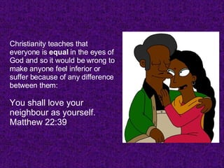 Christianity teaches that everyone is  equal  in the eyes of God and so it would be wrong to make anyone feel inferior or suffer because of any difference between them: You shall love your neighbour as yourself. Matthew 22:39  