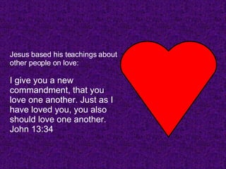 Jesus based his teachings about other people on love: I give you a new commandment, that you love one another. Just as I have loved you, you also should love one another. John 13:34   