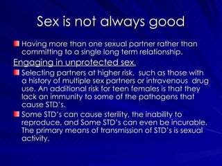 Sex is not always good Having more than one sexual partner rather than committing to a single long term relationship. Engaging in unprotected sex . Selecting partners at higher risk,  such as those with a history of multiple sex partners or intravenous  drug use. An additional risk for teen females is that they lack an immunity to some of the pathogens that cause STD’s. Some STD’s can cause sterility, the inability to reproduce, and Some STD’s can even be incurable. The primary means of transmission of STD’s is sexual activity. 