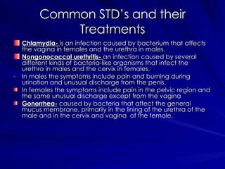 Common STD’s and their Treatments Chlamydia-  is an infection caused by bacterium that affects the vagina in females and the urethra in males. Nongonococcal urethritis-  an infection caused by several different kinds of bacteria-like organisms that infect the urethra in males and the cervix in females. In males the symptoms include pain and burning during urination and unusual discharge from the penis. In females the symptoms include pain in the pelvic region and the same unusual discharge except from the vagina Gonorrhea-  caused by bacteria that affect the general mucus membrane, primarily in the lining of the urethra of the male and in the cervix and vagina  of the female. 