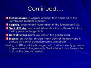 Continued…. Trichomoniasis-   a vaginal infection that can lead to the urethra and bladder infection. Vaginitis-  a common inflammation of the female genitals. Genital Warts-  pink or reddish warts with cauliflower-like tops that appear on the genitals  Genital Herpes- blister-like sores in the genital area  Syphilis-  an STD that attacks many parts of the body and is caused by a small bacterium call a spirochete Having an STD is not like having a cold. It will not simoly go away if a person waits long enough. The individual must take action to have the disease treated.  