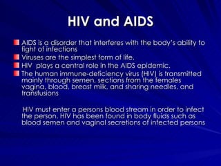 HIV and AIDS AIDS is a disorder that interferes with the body’s ability to fight of infections Viruses are the simplest form of life. HIV  plays a central role in the AIDS epidemic. The human immune-deficiency virus (HIV) is transmitted mainly through semen, sections from the females vagina, blood, breast milk, and sharing needles, and transfusions HIV must enter a persons blood stream in order to infect the person. HIV has been found in body fluids such as blood semen and vaginal secretions of infected persons 
