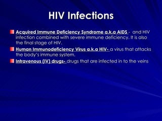 HIV Infections Acquired Immune Deficiency Syndrome a.k.a AIDS  -  and HIV infection combined with severe immune deficiency. It is also the final stage of HIV. Human Immunodeficiency Virus a.k.a HIV-  a virus that attacks the body’s immune system. Intravenous (IV) drugs-  drugs that are infected in to the veins 