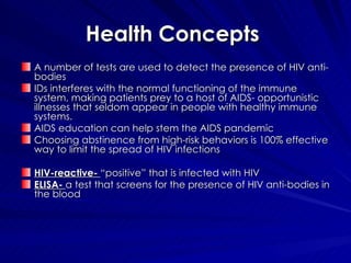 Health Concepts  A number of tests are used to detect the presence of HIV anti-bodies IDs interferes with the normal functioning of the immune system, making patients prey to a host of AIDS- opportunistic illnesses that seldom appear in people with healthy immune systems. AIDS education can help stem the AIDS pandemic  Choosing abstinence from high-risk behaviors is 100% effective way to limit the spread of HIV infections  HIV-reactive-  “positive” that is infected with HIV ELISA-  a test that screens for the presence of HIV anti-bodies in the blood  