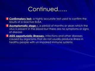Continued….. Confirmatory test-  a highly accurate test used to confirm the results of a reactive ELISA Asymptomatic stage –  a period of months or years which the virus is present in the blood but there are no symptoms or signs of disease AIDS opportunistic illnesses-  infections and other diseases caused by organisms that do not usually produce illness in healthy people with un impaired immune systems 